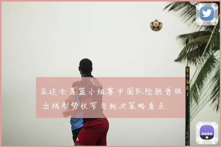 亚运会男篮小组赛中国队险胜晋级 出线形势收窄与轮次策略看点