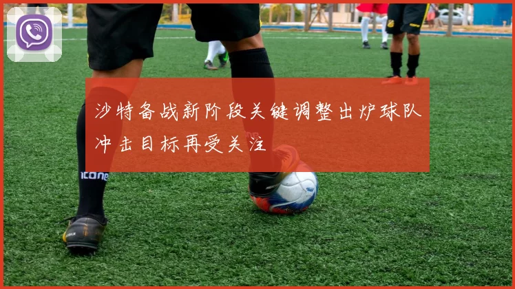 沙特备战新阶段关键调整出炉球队冲击目标再受关注