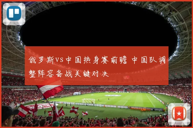 俄罗斯vs中国热身赛前瞻 中国队调整阵容备战关键对决