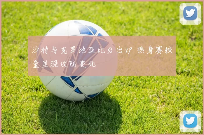 沙特与克罗地亚比分出炉 热身赛较量呈现攻防变化