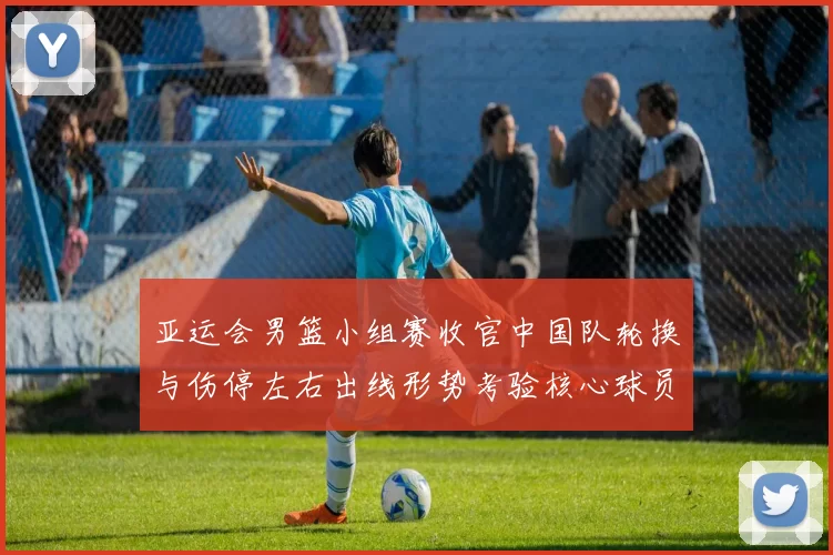 亚运会男篮小组赛收官中国队轮换与伤停左右出线形势考验核心球员稳定性