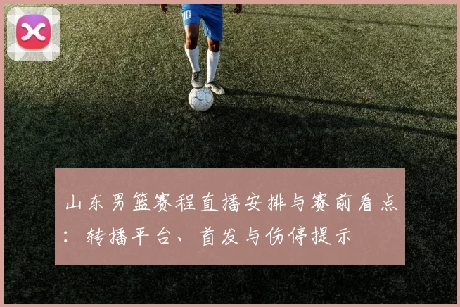 山东男篮赛程直播安排与赛前看点：转播平台、首发与伤停提示