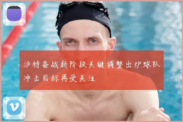 沙特备战新阶段关键调整出炉球队冲击目标再受关注