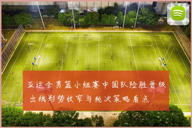 亚运会男篮小组赛中国队险胜晋级 出线形势收窄与轮次策略看点