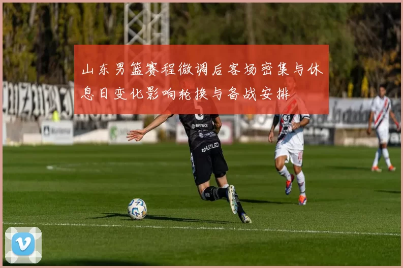 山东男篮赛程微调后客场密集与休息日变化影响轮换与备战安排