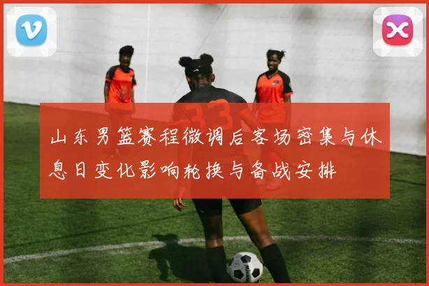 山东男篮赛程微调后客场密集与休息日变化影响轮换与备战安排