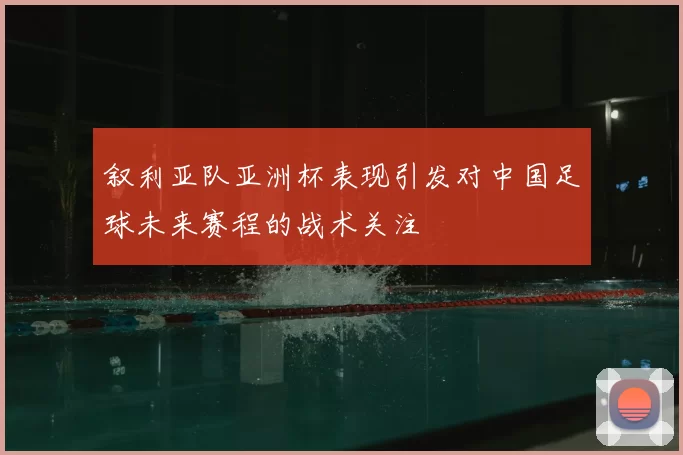 叙利亚队亚洲杯表现引发对中国足球未来赛程的战术关注