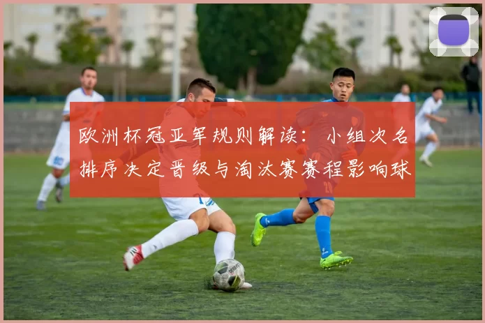 欧洲杯冠亚军规则解读：小组次名排序决定晋级与淘汰赛赛程影响球队备战