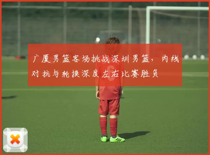 广厦男篮客场挑战深圳男篮，内线对抗与轮换深度左右比赛胜负