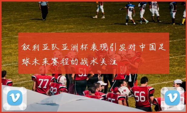 叙利亚队亚洲杯表现引发对中国足球未来赛程的战术关注