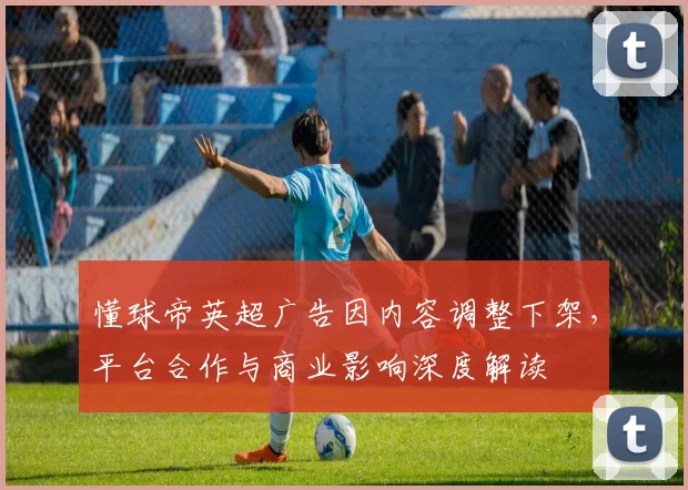 懂球帝英超广告因内容调整下架，平台合作与商业影响深度解读