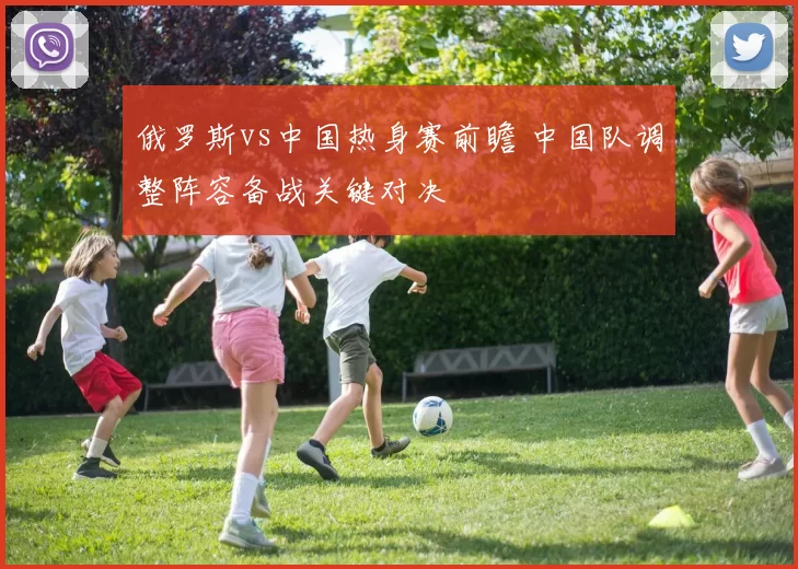 俄罗斯vs中国热身赛前瞻 中国队调整阵容备战关键对决