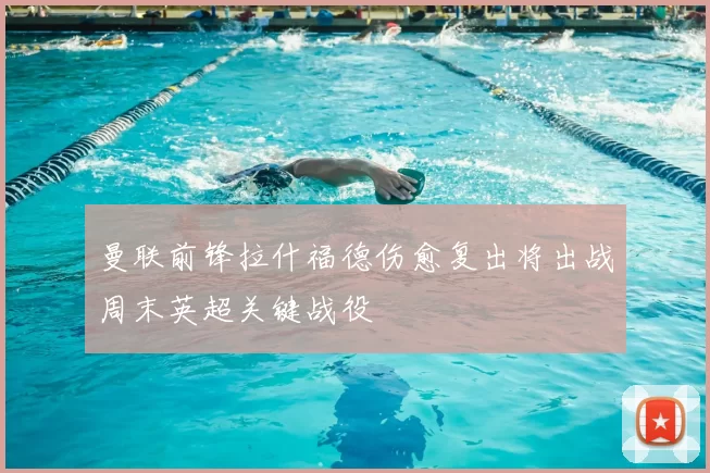 曼联前锋拉什福德伤愈复出将出战周末英超关键战役