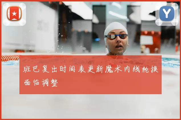 班巴复出时间表更新魔术内线轮换面临调整