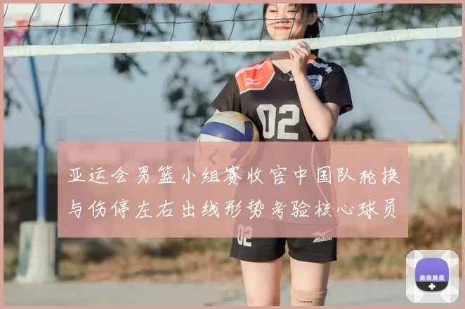 亚运会男篮小组赛收官中国队轮换与伤停左右出线形势考验核心球员稳定性