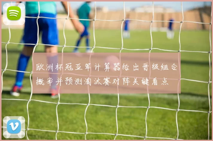 欧洲杯冠亚军计算器给出晋级组合概率并预测淘汰赛对阵关键看点
