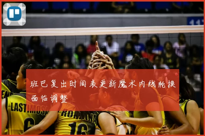 班巴复出时间表更新魔术内线轮换面临调整