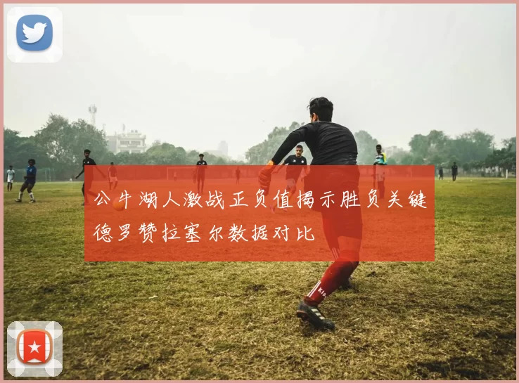 公牛湖人激战正负值揭示胜负关键德罗赞拉塞尔数据对比