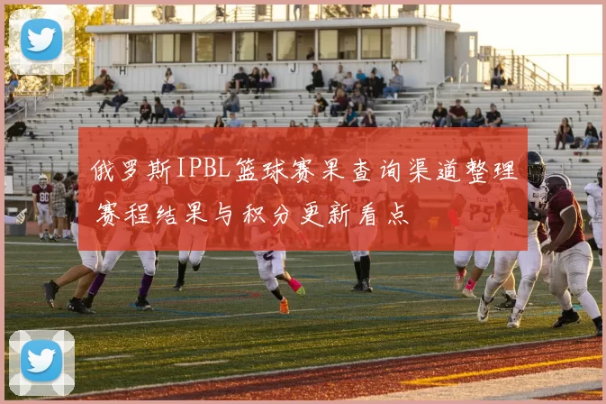 俄罗斯IPBL篮球赛果查询渠道整理 赛程结果与积分更新看点